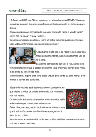 HISTORIAS DO CONFINAMENTOHISTORIAS DO CONFINAMENTOHISTORIAS DO CONFINAMENTOHISTORIAS DO CONFINAMENTO
52
“ A finais do 2019, na China, apareceu un virus chamado COVID-19 ou co-
ronavirus; ao cabo dun mes espallouse por todo o mundo e...todos en pan-
demia!
Todo empezou con normalidade, no sofá, comendo moito e vendo “pelis”
como “Só na casa”, “Harry Potter”…
Despois comezaron as clases, pero só había deberes; pasado un tempo,
coas videoconferencias, as clases foron xeniais.”
“ Aburríame moito sen ir ao “cole” e sen estar cos
meus compañeiros/as. Non nos podiamos ver ca-
ra a cara…
Estábame estresando por saír á rúa, cando dixe-
ron pola televisión que o estado de alarma íase prolongar quince días máis,
e así dúas ou tres veces máis.
Mentres tanto, algúns días teño clase virtual, pola tarde ou pola mañá, e vé-
monos a través das pantallas.”
“Esta enfermidade está declarada como pandemia, xa
que afecta a todos os países do mundo. De momento,
non hai vacina.
Os hospitais atópanse colapsados e os sanitarios están
a dar todo o que poden para salvar vidas.
Estes días, na casa, están facéndome ver o importante
que é saír á rúa ou ver aos familiares e amigos/as, é
dicir, todo o cotián...
No meu caso, e no de moita xente, non puiden celebrar o meu aniversario
cos meus seres queridos.
 