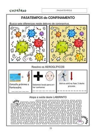 PASATEMPOSPASATEMPOSPASATEMPOSPASATEMPOS
53
PASATEMPOS do CONFINAMENTO
Busca sete diferenzas neste debuxo de coronavirus.
Resolve os XEROGLÍFICOS
+
Concello próximo a
Pontevedra.
__ __ __ __ __
Debemos levala para evi-
tar contaxios.
__ __ __ __ __ __ __
Galicia está na fase 3 deste
proceso.
_ _ _ _ _ _ _ _ _ _ _
-i
Atopa a saída deste LABIRINTO
 