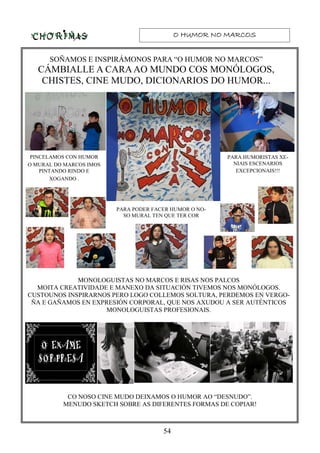 O HUMOR NO MARCOSO HUMOR NO MARCOSO HUMOR NO MARCOSO HUMOR NO MARCOS
54
SOÑAMOS E INSPIRÁMONOS PARA “O HUMOR NO MARCOS”
CÁMBIALLE A CARAAO MUNDO COS MONÓLOGOS,
CHISTES, CINE MUDO, DICIONARIOS DO HUMOR...
PINCELAMOS CON HUMOR
O MURAL DO MARCOS IMOS
PINTANDO RINDO E
XOGANDO .
PARA HUMORISTAS XE-
NIAIS ESCENARIOS
EXCEPCIONAIS!!!
PARA PODER FACER HUMOR O NO-
SO MURAL TEN QUE TER COR
MONOLOGUISTAS NO MARCOS E RISAS NOS PALCOS
MOITA CREATIVIDADE E MANEXO DA SITUACIÓN TIVEMOS NOS MONÓLOGOS.
CUSTOUNOS INSPIRARNOS PERO LOGO COLLEMOS SOLTURA, PERDEMOS EN VERGO-
ÑA E GAÑAMOS EN EXPRESIÓN CORPORAL, QUE NOS AXUDOU A SER AUTÉNTICOS
MONOLOGUISTAS PROFESIONAIS.
CO NOSO CINE MUDO DEIXAMOS O HUMOR AO “DESNUDO”.
MENUDO SKETCH SOBRE AS DIFERENTES FORMAS DE COPIAR!
 