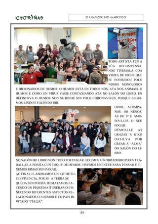 O HUMOR NO mARCOSO HUMOR NO mARCOSO HUMOR NO mARCOSO HUMOR NO mARCOS
55
TODO ARTISTA TEN A
SÚA RECOMPENSA.
NÓS TIVÉMOLA COA
VISITA DE ORBIL QUE
SE INTERESOU POLO
NOSOS MONÓLOGOS
E DICIONARIOS DE HUMOR. O HUMOR ESTÁ EN TODOS NÓS, ATA NOS ANIMAIS. O
HUMOR É COMO UN VIRUS VAISE CONTAXIANDO ATA NO SALÓN DO LIBRO. EN
DEFINITIVA O HUMOR NON SE RINDE NIN POLO CORONAVIRUS, PORQUE SEGUI-
MOS RINDO E FACENDO RIR.
ORBIL, ACOMPA-
ÑOU ÓS NENOS/
AS DE 6º E AMO-
SOULLES O SEU
FOGAR.
DÉMOSLLE AS
GRAZAS A KIKO
DASILVA POR
CREAR A “ALMA”
DO SALÓN DO LI-
BRO.
NO SALÓN DO LIBRO NON TODO FOI PASEAR. FIXEMOS UN OBRADOIRO PARA TRA-
BALLAR A POESÍA CUN TOQUE DE HUMOR. TIVEMOS UN INTRE PARA PENSAR E FI-
XEMOS RIMAS SEN PARAR.
AO FINAL ELABORAMOS UN KIT DE SU-
PERVIVENCIA, POR SE A TERRA SE
QUEDA SEN POESÍA. REMATAMOS FA-
CENDO UN PEQUENO ITIINERARIO CO-
ÑECENDO DIFERENTES ASPECTOS RE-
LACIONADOS CO HUMOR E CO PAIS IN-
VITADO “ITALIA”.
 