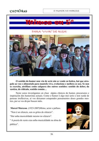 O HUMOR NO MARCOSO HUMOR NO MARCOSO HUMOR NO MARCOSO HUMOR NO MARCOS
56
PARA “VIVIR” DE RISA!PARA “VIVIR” DE RISA!PARA “VIVIR” DE RISA!PARA “VIVIR” DE RISA!
O sentido do humor non vén de serie nin se vende en botica, hai que atra-
palo ao voo e alimentalo para mantelo vivo, evoluciona e mellora co uso. Se non
se exercita, atrófiase como calquera dos outros sentidos: sentido do deber, da
xustiza, do ridículo, sentido común…
Neste curso investigamos en clase algúns clásicos do humor, precursores e
inspiración dos humoristas actuais. Como o humor é algo moi serio e non xurde de
persoas irreflexivas, aí vos deixamos estupendos pensamentos deses grandes mes-
tres, por se vos dá por buscar máis.
Marcel Marceau. (1923-2007)Mimo, actor e pallaso.
“Non é un silencio, son os gritos do silencio”.
“Hai unha musicalidade mesmo no silencio”.
“ A poesía do xesto crea unha musicalidade na alma do
público”.
Mimos en 5ºMimos en 5ºMimos en 5ºMimos en 5º
 