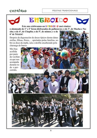FESTAS TRADICIONAISFESTAS TRADICIONAISFESTAS TRADICIONAISFESTAS TRADICIONAIS
6
Este ano celebramos un ENTROIDO moi cómico:
o alumnado de 1º e 2º foron disfrazados de pallasos/as; o de 3º, de Mucha e Nu-
cha; o de 4º, de Chaplin; o de 5º, de mimos; e o de
6º de Tricicle!
Despois da degustación de doces típicos destas datas:
orellas, filloas, flores,… aportados polas familias, so-
bre as doce da mañá, saíu o desfile encabezado pola
charanga do barrio.
Moi boa
acollida
por parte
da veciñan-
za que nos
acompaña
durante to-
do o per-
corrido.
ENTROIDO
 