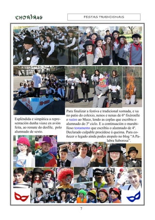 FESTAS TRADICIONAISFESTAS TRADICIONAISFESTAS TRADICIONAISFESTAS TRADICIONAIS
7
Para finalizar a festiva e tradicional xornada, e xa
no patio do colexio, nenos e nenas de 6º fixéronlle
o xuízo ao Meco, lendo as coplas que escribiu o
alumnado do 3º ciclo. E a continuación o marabi-
lloso testamento que escribiu o alumnado de 4º.
Declarado culpable procédese á queima. Para co-
ñecer o legado aínda podes atopalo no blog “A Pa-
labra Saborosa”.
Espléndida e simpática a repre-
sentación dunha viaxe en avión
feita, ao remate do desfile, polo
alumnado de sexto.
 