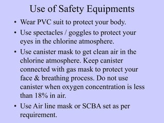 Use of Safety Equipments
• Wear PVC suit to protect your body.
• Use spectacles / goggles to protect your
eyes in the chlo...