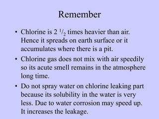 Remember
• Chlorine is 2 1/2 times heavier than air.
Hence it spreads on earth surface or it
accumulates where there is a ...