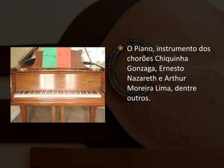 O Piano, instrumento dos chorões Chiquinha Gonzaga, Ernesto Nazareth e Arthur Moreira Lima, dentre outros. 