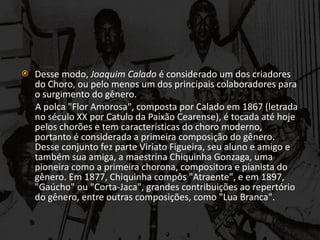 Desse modo,  Joaquim Calado  é considerado um dos criadores do Choro, ou pelo menos um dos principais colaboradores para o surgimento do gênero. A polca "Flor Amorosa", composta por Calado em 1867 (letrada no século XX por Catulo da Paixão Cearense), é tocada até hoje pelos chorões e tem características do choro moderno, portanto é considerada a primeira composição do gênero. Desse conjunto fez parte Viriato Figueira, seu aluno e amigo e também sua amiga, a maestrina Chiquinha Gonzaga, uma pioneira como a primeira chorona, compositora e pianista do gênero. Em 1877, Chiquinha compôs "Atraente", e em 1897, "Gaúcho" ou "Corta-Jaca", grandes contribuições ao repertório do gênero, entre outras composições, como "Lua Branca". 