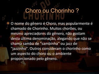 O nome do gênero é Choro, mas popularmente é chamado de Chorinho. Muitos chorões, ou mesmo apreciadores do gênero, não gostam desta última denominação, alegando que não se chama samba de "sambinha" ou jazz de "jazzinho". Outros consideram o chorinho como um aspecto do choro ou o ambiente proporcionado pelo gênero. 