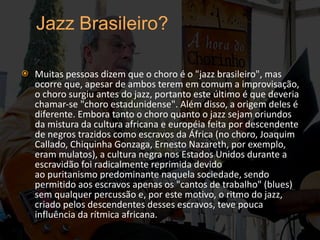 Muitas pessoas dizem que o choro é o "jazz brasileiro", mas ocorre que, apesar de ambos terem em comum a improvisação, o choro surgiu antes do jazz, portanto este último é que deveria chamar-se "choro estadunidense". Além disso, a origem deles é diferente. Embora tanto o choro quanto o jazz sejam oriundos da mistura da cultura africana e européia feita por descendente de negros trazidos como escravos da África (no choro, Joaquim Callado, Chiquinha Gonzaga, Ernesto Nazareth, por exemplo, eram mulatos), a cultura negra nos Estados Unidos durante a escravidão foi radicalmente reprimida devido ao puritanismo predominante naquela sociedade, sendo permitido aos escravos apenas os "cantos de trabalho" (blues) sem qualquer percussão e, por este motivo, o ritmo do jazz, criado pelos descendentes desses escravos, teve pouca influência da rítmica africana. 