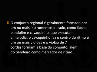 O conjunto regional é geralmente formado por um ou mais instrumentos de solo, como flauta, bandolim e cavaquinho, que executam a melodia, o cavaquinho faz o centro do ritmo e um ou mais violões e o violão de 7 cordas formam a base do conjunto, além do pandeiro como marcador de ritmo... 