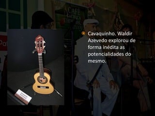 Cavaquinho. Waldir Azevedo explorou de forma inédita as potencialidades do mesmo. 