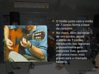 O Violão junto com o violão de 7 cordas forma a base do conjunto. No choro, além do violão de seis cordas, existe o violão de 7 cordas, introduzido nos regionais provavelmente pelo violonista Tute, quando procurava notas mais graves para a chamada baixaria. 