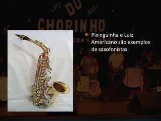 Pixinguinha e Luiz Americano são exemplos de saxofonistas. 