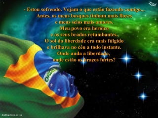 - Estou sofrendo. Vejam o que estão fazendo comigo... Antes, os meus bosques tinham mais flores e meus seios mais amores. Meu povo era heróico e os seus brados retumbantes. O sol da liberdade era mais fúlgido e brilhava no céu a todo instante. Onde anda a liberdade,  onde estão os braços fortes ? 