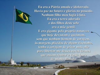 Eu era a Pátria amada e idolatrada. Havia paz no futuro e glórias no passado. Nenhum filho meu fugia à luta. Eu era a terra adorada e dos filhos deste solo era a mãe gentil. E era gigante pela própria natureza que hoje devastam e queimam,  sem que nenhum homem de coragem,  às margens plácidas de algum riachinho, tenha a coragem de gritar mais alto para libertar-me desses novos tiranos que ousam roubar o verde louro de minha flâmula. 
