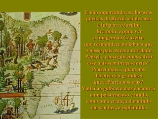 E não suportando as chorosas  queixas do Brasil, saí de casa  e fui para o jardim. Era noite e pude ver a imagem do Cruzeiro  que resplandece no lábaro que  o nosso país ostenta estrelado. Pensei... conseguiremos salvar esse país sem braços fortes?  Pensei mais... quem nos  devolverá a grandeza  que a Pátria nos traz?  Voltei ao gabinete mas encontrei  o mapa silencioso e mudo, como uma criança dormindo  em seu berço esplêndido. 
