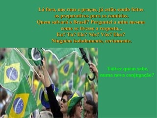 Lá fora, nas ruas e praças, já estão sendo feitos  os preparativos para os comícios. Quem salvará o Brasil? Perguntei a mim mesma  como se tivesse a resposta... Eu? Tu? Ele? Nós? Vós? Eles?  Ninguém isoladamente, certamente. Talvez quem sabe, numa nova conjugação?   