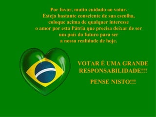 Por favor, muito cuidado ao votar. Esteja bastante consciente de sua escolha, coloque acima de qualquer interesse o amor por esta Pátria que precisa deixar de ser um país do futuro para ser a nossa realidade de hoje. VOTAR É UMA GRANDE RESPONSABILIDADE!!! PENSE NISTO!!! 