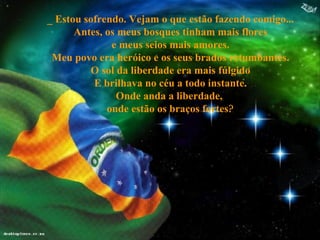 _ Estou sofrendo. Vejam o que estão fazendo comigo... Antes, os meus bosques tinham mais flores e meus seios mais amores. Meu povo era heróico e os seus brados retumbantes. O sol da liberdade era mais fúlgido E brilhava no céu a todo instante. Onde anda a liberdade,  onde estão os braços fortes ? 