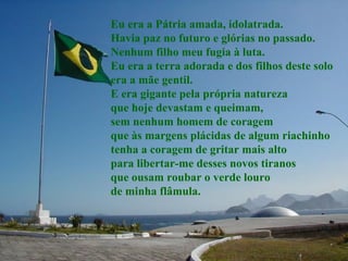 Eu era a Pátria amada, idolatrada. Havia paz no futuro e glórias no passado. Nenhum filho meu fugia à luta. Eu era a terra adorada e dos filhos deste solo era a mãe gentil. E era gigante pela própria natureza que hoje devastam e queimam,  sem nenhum homem de coragem  que às margens plácidas de algum riachinho tenha a coragem de gritar mais alto para libertar-me desses novos tiranos que ousam roubar o verde louro de minha flâmula. 