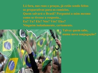 Lá fora, nas ruas e praças, já estão sendo feitos  os preparativos para os comícios. Quem salvará o Brasil? Perguntei a mim mesmo  como se tivesse a resposta... Eu? Tu? Ele? Nós? Vós? Eles?  Ninguém isoladamente, certamente. Talvez quem sabe, numa nova conjugação?   