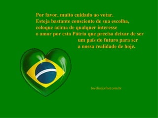Por favor, muito cuidado ao votar. Esteja bastante consciente de sua escolha, coloque acima de qualquer interesse o amor por esta Pátria que precisa deixar de ser um país do futuro para ser a nossa realidade de hoje. [email_address] 