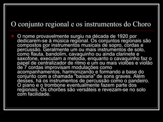 O conjunto regional e os instrumentos do Choro O nome provavelmente surgiu na década de 1920 por dedicarem-se à música regional. Os conjuntos regionais são compostos por instrumentos musicais de sopro, cordas e percussão. Geralmente um ou mais instrumentos de solo, como flauta, bandolim, cavaquinho ou ainda clarinete e saxofone, executam a melodia, enquanto o cavaquinho faz o papel de centralizador de ritmo e um ou mais violões e violão de 7 cordas improvisam modulações como acompanhamentos, harmonizando e formando a base do conjunto com a chamada "baixaria" de sons graves. Além desses, há os instrumentos de percussão como o pandeiro. O piano e o trombone eventualmente fazem parte dos regionais. Os chorões são versáteis e revezam-se no solo com facilidade.  