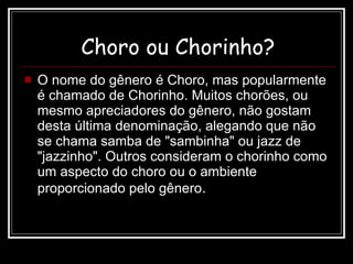 Choro ou Chorinho? O nome do gênero é Choro, mas popularmente é chamado de Chorinho. Muitos chorões, ou mesmo apreciadores do gênero, não gostam desta última denominação, alegando que não se chama samba de "sambinha" ou jazz de "jazzinho". Outros consideram o chorinho como um aspecto do choro ou o ambiente proporcionado pelo gênero . 