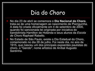 Dia do Choro No dia 23 de abril se comemora o  Dia Nacional do Choro , trata-se de uma homenagem ao nascimento de Pixinguinha. A data foi criada oficialmente em 4 de setembro de 2000, quando foi sancionada lei originada por iniciativa do bandolinista Hamilton de Holanda e seus alunos da  Escola de Choro  Raphael Rabello. No Estado de São Paulo, existe o Dia Estadual do Choro, comemorado no dia 28 de julho. Foi neste dia, no ano de 1915, que nasceu um dos principais expoentes paulistas do choro, o "Garoto", nome artístico de Aníbal Augusto Sardinha. 