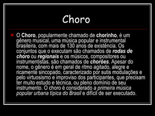 Choro   O  Choro , popularmente chamado de  chorinho , é um gênero musical, uma música popular e instrumental brasileira, com mais de 130 anos de existência. Os conjuntos que o executam são chamados de  rodas de choro  ou  regionais  e os músicos, compositores ou instrumentistas, são chamados de  chorões . Apesar do nome, o gênero é em geral de ritmo agitado, alegre e ricamente sincopado, caracterizado por sutis modulações e pelo virtuosismo e improviso dos participantes, que precisam ter muito estudo e técnica, ou pleno domínio de seu instrumento. O choro é considerado  a primeira música popular urbana típica do Brasil  e difícil de ser executado.  