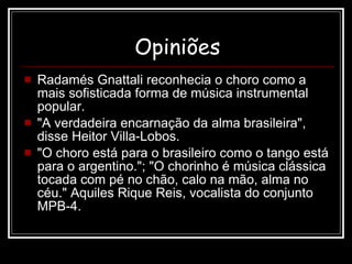 Opiniões Radamés Gnattali reconhecia o choro como a mais sofisticada forma de música instrumental popular.  "A verdadeira encarnação da alma brasileira", disse Heitor Villa-Lobos.  "O choro está para o brasileiro como o tango está para o argentino."; "O chorinho é música clássica tocada com pé no chão, calo na mão, alma no céu." Aquiles Rique Reis, vocalista do conjunto MPB-4. 