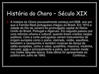 História do Choro – Século XIX   A história do Choro provavelmente começa em1808, ano em que a Família Real portuguesa chegou ao Brasil. Em 1815 a cidade do Rio de Janeiro foi promulgada capital do Reino Unido do Brasil, Portugal e Algarves. Em seguida passou por uma reforma urbana e cultural, quando foram criados cargos públicos. Com a corte portuguesa vieram instrumentos de origem européia como o piano, clarinete, violão, saxofone, bandolim e cavaquinho e também músicas de dança de salão européias, como a valsa, quadrilha, mazurca, modinha, minueto,  xote  e principalmente a polca, que viraram moda nos bailes daquela época. Esta última foi apresentada ao público em Julho de 1845.  Continua... 