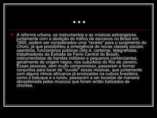 ... A reforma urbana, os instrumentos e as músicas estrangeiras, juntamente com a abolição do tráfico de escravos no Brasil em 1850, podem ser considerados uma "receita" para o surgimento do Choro, já que possibilitou a emergência de novas classes sociais: operários, funcionários públicos (isto é, carteiros, telegrafistas, trabalhadores da Estrada de Ferro Central do Brasil), instrumentistas de bandas militares e pequenos comerciantes, geralmente de origem negra, nos subúrbios do Rio de Janeiro. Essas pessoas, sem muito compromisso, passaram a formar conjuntos para tocar de "ouvido" essas músicas, que juntamente com alguns ritmos africanos já enraizados na cultura brasileira, como o batuque e o lundu, passaram a ser tocadas de maneira abrasileirada pelos músicos que foram então batizados de chorões.  