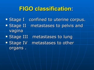 FIGO classification :   Stage I  confined to uterine corpus. Stage II  metastases to pelvis and vagina  Stage III  metastases to lung Stage IV  metastases to other organs . 