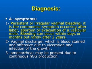 Diagnosis: A- symptoms: 1-  Persistent or irregular vaginal bleeding: it is the commonest symptom occurring after labor, abortion or evacuation of a vesicular mole. Bleeding can occur within days or months but rarely after 2 years. 2- Vaginal discharge: which is blood stained and offensive due to ulceration and infection of the growth . 3- amenorrhea: may be present due to continuous hCG production. 