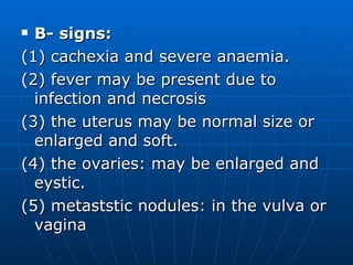 B- signs: (1) cachexia and severe anaemia. (2) fever may be present due to infection and necrosis  (3) the uterus may be normal size or enlarged and soft. (4) the ovaries: may be enlarged and eystic. (5) metaststic nodules: in the vulva or vagina  