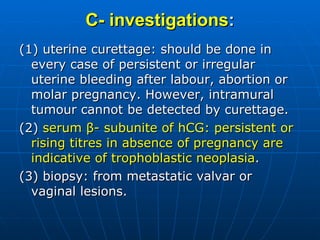 C- investigations : (1) uterine curettage: should be done in every case of persistent or irregular uterine bleeding after labour, abortion or molar pregnancy. However, intramural tumour cannot be detected by curettage. (2)  serum β- subunite of hCG: persistent or rising titres in absence of pregnancy are indicative of trophoblastic neoplasia . (3) biopsy: from metastatic valvar or vaginal lesions. 