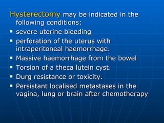 Hysterectomy  may be indicated in the following conditions:  severe uterine bleeding perforation of the uterus with intraperitoneal haemorrhage.  Massive haemorrhage from the bowel  Torsion of a theca lutein cyst. Durg resistance or toxicity. Persistant localised metastases in the vagina, lung or brain after chemotherapy  