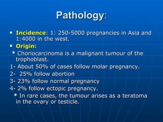 Pathology : Incidence : 1: 250-5000 pregnancies in Asia and 1:4000 in the west. Origin:   *  Choriocarcinoma is a malignant tumour of the trophoblast.  1- About 50% of cases follow molar pregnancy. 2-  25% follow abortion 3- 23% follow normal pregnancy  4- 2% follow ectopic pregnancy. *  In rare cases, the tumour arises as a teratoma in the ovary or testicle. 
