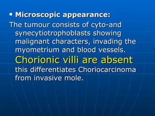 Microscopic appearance: The tumour consists of cyto-and synecytiotrophoblasts showing malignant characters, invading the myometrium and blood vessels.  Chorionic villi are absent  this differentiates Choriocarcinoma from invasive mole. 
