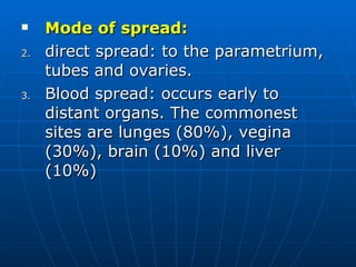 Mode of spread: direct spread: to the parametrium, tubes and ovaries. Blood spread: occurs early to distant organs. The commonest sites are lunges (80%), vegina (30%), brain (10%) and liver (10%) 