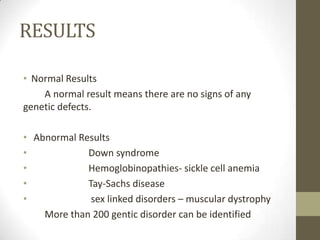RESULTS
• Normal Results
A normal result means there are no signs of any
genetic defects.

• Abnormal Results
•
Down syndrome
•
Hemoglobinopathies- sickle cell anemia
•
Tay-Sachs disease
•
sex linked disorders – muscular dystrophy
More than 200 gentic disorder can be identified

 