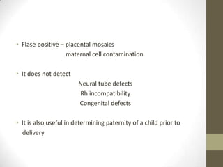 • Flase positive – placental mosaics
maternal cell contamination
• It does not detect
Neural tube defects
Rh incompatibility
Congenital defects
• It is also useful in determining paternity of a child prior to
delivery

 