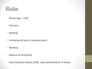 Risks
• Miscarriage 1:100
• Infection
• Spotting

• Cramping and pain at puncture point
• Bleeding

• Rupture of membrane
• Limb reduction defects (LRD) when performed at <9 weeks

 