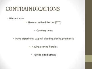 CONTRAINDICATIONS
• Women who
• Have an active infection(STD)
• Carrying twins
• Have experinced vaginal bleeding during pregnancy
• Having uterine fibroids

• Having tilted utreus

 