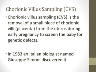 Chorionic Villus Sampling (CVS)
• Chorionic villus sampling (CVS) is the
removal of a small piece of chorionic
villi (placenta) from the uterus during
early pregnancy to screen the baby for
genetic defects.
• In 1983 an Italian biologist named
Giuseppe Simoni discovered it.

 