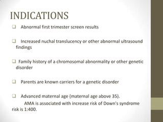 INDICATIONS
 Abnormal first trimester screen results
 Increased nuchal translucency or other abnormal ultrasound
findings
 Family history of a chromosomal abnormality or other genetic
disorder
 Parents are known carriers for a genetic disorder
 Advanced maternal age (maternal age above 35).
AMA is associated with increase risk of Down's syndrome
risk is 1:400.

 