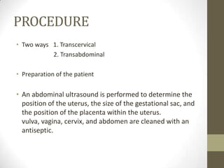 PROCEDURE
• Two ways 1. Transcervical
2. Transabdominal
• Preparation of the patient

• An abdominal ultrasound is performed to determine the
position of the uterus, the size of the gestational sac, and
the position of the placenta within the uterus.
vulva, vagina, cervix, and abdomen are cleaned with an
antiseptic.

 