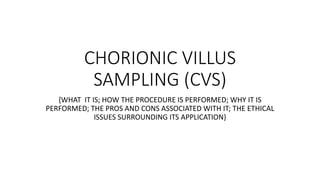 CHORIONIC VILLUS
SAMPLING (CVS)
{WHAT IT IS; HOW THE PROCEDURE IS PERFORMED; WHY IT IS
PERFORMED; THE PROS AND CONS ASSOCIATED WITH IT; THE ETHICAL
ISSUES SURROUNDING ITS APPLICATION}
 