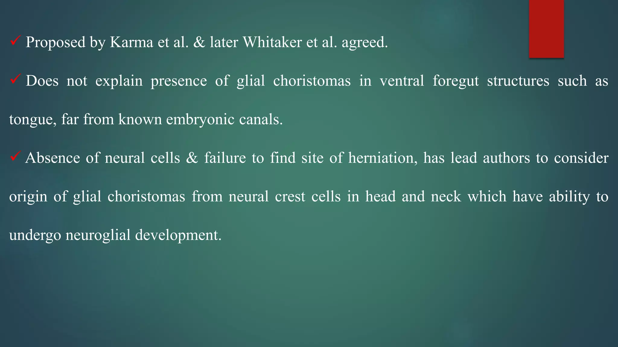  Proposed by Karma et al. & later Whitaker et al. agreed.
 Does not explain presence of glial choristomas in ventral foregut structures such as
tongue, far from known embryonic canals.
 Absence of neural cells & failure to find site of herniation, has lead authors to consider
origin of glial choristomas from neural crest cells in head and neck which have ability to
undergo neuroglial development.
 